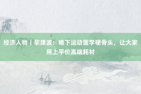 经济人物｜黎建波：啃下运动医学硬骨头，让大家用上平价高端耗材