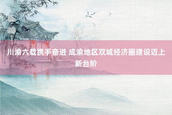 川渝六载携手奋进 成渝地区双城经济圈建设迈上新台阶