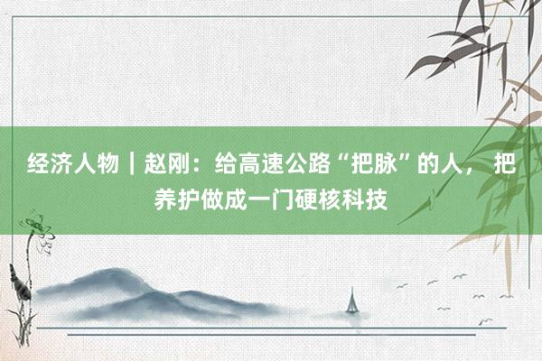 经济人物｜赵刚：给高速公路“把脉”的人， 把养护做成一门硬核科技