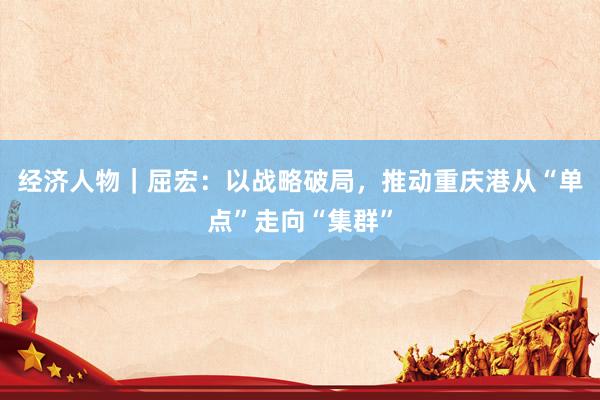经济人物｜屈宏：以战略破局，推动重庆港从“单点”走向“集群”