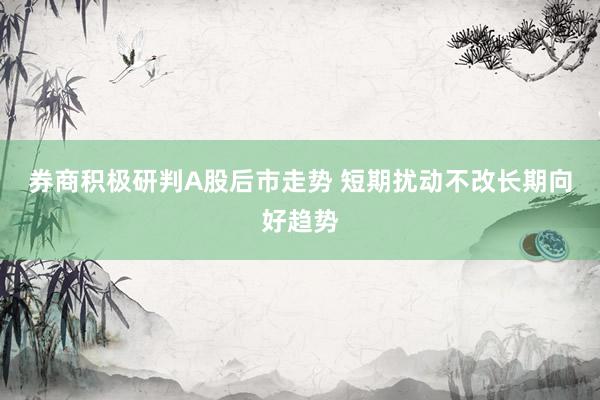 券商积极研判A股后市走势 短期扰动不改长期向好趋势
