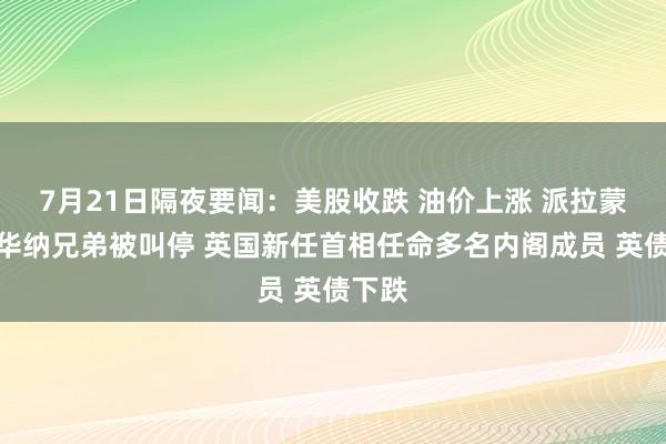7月21日隔夜要闻：美股收跌 油价上涨 派拉蒙收购华纳兄弟被叫停 英国新任首相任命多名内阁成员 英债下跌