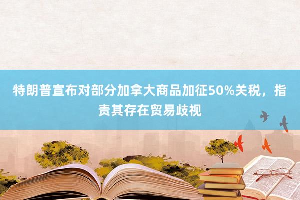 特朗普宣布对部分加拿大商品加征50%关税，指责其存在贸易歧视